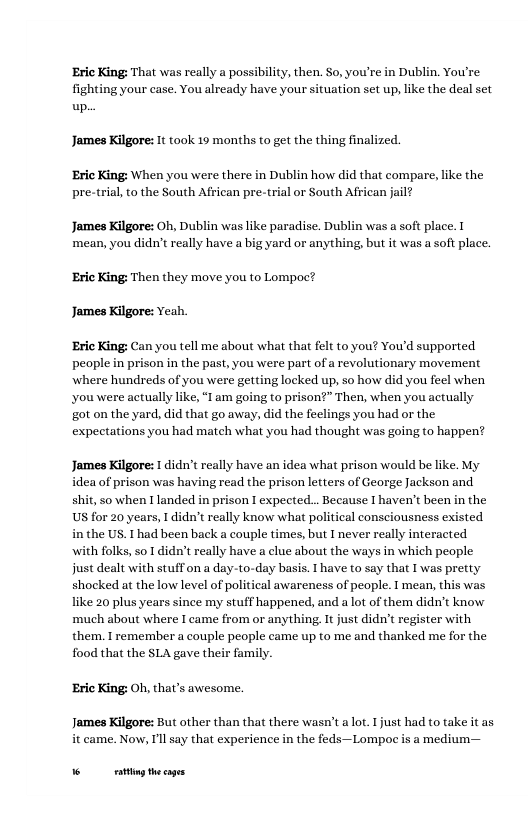 ‘Eric King: That was really a possibility, then. So, you’re in Dublin. You’re fighting your case. You already have your situation set up, like the deal set up. James Kilgore: It took 19 months to get the thing finalized ‘Eric King: When you were there in Dublin how did that compare, like the pre-trial,to the South African pre-trial or South African jail? James Kilgore: Oh, Dublin was like paradise. Dublin was a soft place. mean, you didn’t really have a big yard or anything, but it was a soft place. ‘Eric King: Then they move you to Lompoc? James Kilgore: Yeah. Eric King: Can you tell me about what that felt to you? You’d supported. peaple in prison in the past, you were part of a revolutionary movement where hundreds of you were getting locked up, so how did you feel when| you were actually like, “1 am going to prison?” Then, when you actually got on the yard, did that go away, did the feelings you had or the expectations you had match what you had thought was going to happen? James Kilgore: I didn’treally have an idea what prison would be like. My idea of prison was having read the prison letters of George Jackson and shit, o when Ilanded in prison I expected... Because | haven’t been in the US for 20 years, didn’t really know what political consciousness existed the US. T had been back a couple times, but I never really interacted with folks, o 1 didn’t really have a clue about the ways i which people just dealt with stuffon a day-to-day basis. have to say that I was pretty shocked at the low level of plitieal awareness of people. mean, this was like 20 plus years since my stuff happened, and a lot of them didn’t know much about where I came from or anything, It just didn’t register with them, I remember a couple people came up to me and thanked me for the food that the SLA gave their family. ‘Eric King: Oh, that’s awesome. James Killore: But other than that there wasn’t a lot. Tjust had to take it as it came. Now, Il say that experience in the feds—Lompoc is a medium— o g thecages